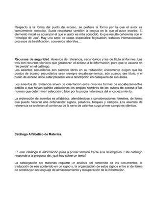 Respecto a la forma del punto de acceso, se prefiere la forma por la que el autor es
comúnmente conocido. Suele respetarse también la lengua en la que el autor escribe. El
elemento inicial es aquel por el que el autor es más conocido, lo que resulta coherente con el
“principio de uso”. Hay una serie de casos especiales: legislación, tratados internacionales,
procesos de beatificación, convenios laborales,...




Recursos de seguridad. Asientos de referencia, secundarios y los de título uniformes. Los
tres son recursos técnicos que garantizan el acceso a la información, para que le usuario no
“se pierda” en el catálogo.
Los asientos secundarios son siempre libres en su redacción; únicamente exigen que los
puntos de acceso secundarios sean siempre encabezamientos, aún cuando sea título, y el
punto de acceso debe estar presente en la descripción en cualquiera de sus áreas.

Los asientos de referencia sirven de orientación entre diversas formas de encabezamientos
debido a que hayan sufrido variaciones los propios nombres de los puntos de acceso o las
normas que determinan selección o bien por la propia naturaleza del encabezamiento.

La ordenación de asientos es alfabética, atendiéndose a consideraciones formales, de forma
que pueda hacerse una ordenación: signos, palabras, bloques y campos. Los asientos de
referencia se ordenan al comienzo de la serie de asientos cuyo primer campo es idéntico.




Catálogo Alfabético de Materias.




En este catálogo la información pasa a primer término frente a la descripción. Este catálogo
responde a la pregunta de ¿qué hay sobre un tema?

La catalogación por materias requiere un análisis del contenido de los documentos, la
traducción de ese contenido en un signo y, la organización de estos signos entre sí de forma
de constituyan un lenguaje de almacenamiento y recuperación de la información.
 