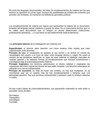 De entre los lenguajes documentales, las listas de encabezamientos de materia son los que
hicieron su aparición en primer lugar. Aunque las posibilidades de análisis del contenido que
permiten son limitadas, se mantienen de bibliotecas generales públicas.




Los encabezamientos de materia son signos que representan la materia de un documento,
tomados del lenguaje natural: palabras o grupos de estas. Es un instrumento técnico que no
es válido para documentos que no tengan un asunto determinado (colecciones,
publicaciones periódicas,...) o cuyo tema no sea determinante (toda la literatura).




Los principios básicos de la catalogación por materias son:

Especificidad: el término debe describir una única materia. Esto impide que haya
subordinación entre términos.
Principio de uso: el vocabulario se ajustará al uso común y se tendrá en cuenta las
necesidades del usuario a la hora de optar entre lenguaje técnico y vulgar. Se usará el
nombre de las disciplinas científicas, en lugar de esas materias al catalogar manuales de
carácter general y se tolerarán formas de encabezamiento que incluyan subdivisiones y
cronológicas bajo el subencabezamiento Historia.
Principio lingüístico: los términos pertenecerán al idioma habitual y respetarán las
conexiones del orden natural del idioma del que estén tomadas. Los términos extranjeros se
utilizarán si su uso es indispensable.
Principio de economía: se trata de hacer una síntesis, no hay que multiplicar; no se
recomienda usar par un asiento más de tres encabezamientos y tampoco usar uno
demasiado genérico. Hay que combinar exhaustividad y precisión, para no producir silencios
ni ruidos.




Se dan cuatro clases de subencabezamientos, que aparecerán ordenados en este orden si
coinciden varios de ellos:

De materia.
Topográfico.
Cronológico.
Formales.
 