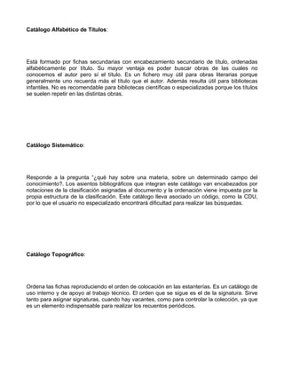 Catálogo Alfabético de Títulos:




Está formado por fichas secundarias con encabezamiento secundario de título, ordenadas
alfabéticamente por título. Su mayor ventaja es poder buscar obras de las cuales no
conocemos el autor pero sí el título. Es un fichero muy útil para obras literarias porque
generalmente uno recuerda más el título que el autor. Además resulta útil para bibliotecas
infantiles. No es recomendable para bibliotecas científicas o especializadas porque los títulos
se suelen repetir en las distintas obras.




Catálogo Sistemático:




Responde a la pregunta “¿qué hay sobre una materia, sobre un determinado campo del
conocimiento?. Los asientos bibliográficos que integran este catálogo van encabezados por
notaciones de la clasificación asignadas al documento y la ordenación viene impuesta por la
propia estructura de la clasificación. Este catálogo lleva asociado un código, como la CDU,
por lo que el usuario no especializado encontrará dificultad para realizar las búsquedas.




Catálogo Topográfico:




Ordena las fichas reproduciendo el orden de colocación en las estanterías. Es un catálogo de
uso interno y de apoyo al trabajo técnico. El orden que se sigue es el de la signatura. Sirve
tanto para asignar signaturas, cuando hay vacantes, como para controlar la colección, ya que
es un elemento indispensable para realizar los recuentos periódicos.
 