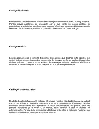 Catálogo Diccionario:




Reúne en una única secuencia alfabética el catálogo alfabético de autores, títulos y materias.
Plantea graves problemas de ordenación por lo que pierde su teórico carácter de
accesibilidad y facilidad de uso. Sólo es un catálogo efectivo en pequeñas bibliotecas, donde
la escasez de documentos posibilita la unificación de éstos en un único catálogo.




Catálogo Analítico:




El catálogo analítico es el conjunto de asientos bibliográficos que describe parte o partes, con
sentido independiente, de una obra más amplia. Se incluyen las fichas catalográficas de los
distintos artículos contenidos en las revistas. Se ordena por materias o de forma alfabética o
sistemática. Este catálogo es sólo aconsejable en bibliotecas especializadas.




Catálogos automatizados:




Desde la década de los años 70 del siglo XX y hasta nuestros días las bibliotecas de todo el
mundo han sufrido la revolución informática y de las comunicaciones. En nuestro país las
bibliotecas universitarias más importantes ya están automatizadas, en general, todas las
grandes bibliotecas ya lo están o, al menos, están llevando a cabo el proceso de
automatización. Por otro lado, importantes bibliotecas, entre ellas la Biblioteca Nacional, han
hecho consultables sus catálogos a través de Internet.
 