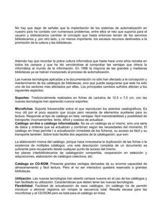 No hay que dejar de señalar que la implantación de los sistemas de automatización en
nuestro país ha contado con numerosos problemas, entre ellos el reto que suponía para el
usuario y bibliotecarios cambiar el concepto que hasta entonces tenían de los servicios
bibliotecarios y, por otro lado, y no menos importante, los escasos recursos destinados a la
promoción de la cultura y las bibliotecas.




Además hay que recordar la pobre cultura informática que hasta hace unos años reinaba en
todos los campos y que ha ido venciéndose al comprobar las ventajas que ofrece la
informática al mundo de la información. En 1996 la mayoría de las grandes y medianas
bibliotecas ya se habían incorporado al proceso de automatización.

Las nuevas tecnologías aplicadas a la documentación no sólo han afectado a la concepción y
mantenimiento de los catálogos de bibliotecas, sino que puede asegurarse que éste ha sido
uno de los sectores más afectados por ellas. Los principales cambios sufridos afectan a los
siguientes aspectos:

Soportes: Tradicionalmente realizados en fichas de cartulina de 12,5 x 7,5 cm, con las
nuevas tecnologías han aparecido nuevos soportes:

Microfichas. Soporte fotosensible sobre el que reproducen los asientos catalográficos. Es
muy útil por el poco espacio que ocupa pero necesita de elementos auxiliares para su
lectura. Responde al tipo de catálogo en lista; ventajas: fácil maniobrabilidad y posibilidad de
transporte; inconvenientes: lento, difícil y costoso de actualizar.
Catálogo on-line o catálogo informatizado. No es un catálogo es sí mismo, sino una serie
de datos y órdenes que se actualizan y combinan según las necesidades del momento. El
catálogo en línea permite l a actualización inmediata de los ficheros, su acceso es fácil y su
transporte también. Sobre todo facilita dos aspectos de la catalogación, que son:

La elaboración misma del catálogo, porque hace innecesaria la duplicación de las fichas o la
existencia de múltiples catálogos: una sola descripción completa de un documento es
suficiente para recuperarlo desde cualquier punto de acceso del mismo.
los planes interbibliotecarios de catalogación compartida, cooperación en selección y
adquisiciones, elaboración de catálogos colectivos, etc.

Catálogo en CD-ROM. Presenta grandes ventajas derivadas de su enorme capacidad de
almacenamiento y fácil lectura. Pero al no ser interactivo quedará reservado a grandes
bibliotecas.

Utilización. Las nuevas tecnologías han abierto campos nuevos en el uso de los catálogos y
han facilitado su utilización. Características que deben tener las nuevas tecnologías:
Flexibilidad. Facilidad de actualización de esos catálogos. Un catálogo ha de permitir
introducir o eliminar registros sin romper la secuencia total. Resulta escasa para las
microfichas y el CD-ROM pero es total para el catálogo en línea.
 