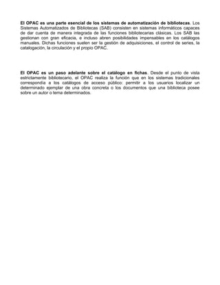 El OPAC es una parte esencial de los sistemas de automatización de bibliotecas. Los
Sistemas Automatizados de Bibliotecas (SAB) consisten en sistemas informáticos capaces
de dar cuenta de manera integrada de las funciones bibliotecarias clásicas. Los SAB las
gestionan con gran eficacia, e incluso abren posibilidades impensables en los catálogos
manuales. Dichas funciones suelen ser la gestión de adquisiciones, el control de series, la
catalogación, la circulación y el propio OPAC.




El OPAC es un paso adelante sobre el catálogo en fichas. Desde el punto de vista
estrictamente bibliotecario, el OPAC realiza la función que en los sistemas tradicionales
correspondía a los catálogos de acceso público: permitir a los usuarios localizar un
determinado ejemplar de una obra concreta o los documentos que una biblioteca posee
sobre un autor o tema determinados.
 