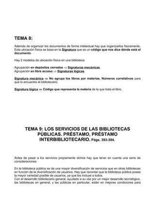 TEMA 8:
Además de organizar los documentos de forma intelectual hay que organizarlos físicamente.
Esta ubicación física se basa en la Signatura que es un código que nos dice dónde está el
documento.

Hay 2 modelos de ubicación física en una biblioteca:

Agrupación en depósitos cerrados ⇒ Signaturas mecánicas.
Agrupación en libre acceso ⇒ Signaturas lógicas.

Signatura mecánica ⇒ No agrupa los libros por materias. Números correlativos para
que lo encuentre el bibliotecario.

Signatura lógica ⇒ Código que representa la materia de la que trata el libro.




       TEMA 9: LOS SERVICIOS DE LAS BIBLIOTECAS
           PÚBLICAS. PRÉSTAMO, PRÉSTAMO
            INTERBIBLIOTECARIO. Págs. 393-394.


Antes de pasar a los servicios propiamente dichos hay que tener en cuenta una serie de
consideraciones:

En la biblioteca pública se da una mayor diversificación de servicios que en otras bibliotecas
en función de la diversificación de usuarios. Hay que recordar que la biblioteca pública posee
la mayor variedad posible de usuarios, ya que los incluye a todos.
Con el desarrollo bibliotecario general, ayudado a su vez por un mejor desarrollo tecnológico,
las bibliotecas en general, y las públicas en particular, están en mejores condiciones para
 