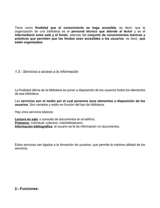 Tiene como finalidad que el conocimiento se haga accesible, es decir, que la
organización de una biblioteca es el personal técnico que atiende al lector y es el
intermediario entre esté y el fondo, además del conjunto de conocimientos teóricos y
prácticos que permiten que los fondos sean accesibles a los usuarios, es decir, que
estén organizados.




1.3.- Servicios o acceso a la información




La finalidad última de la biblioteca es poner a disposición de los usuarios todos los elementos
de esa biblioteca.

Los servicios son el medio por el cual ponemos esos elementos a disposición de los
usuarios. Son variados y están en función del tipo de biblioteca.

Hay unos servicios básicos:

Lectura en sala: o consulta de documentos en el edificio.
Préstamo: individual, colectivo, interbibliotecario.
Información bibliográfica: al usuario se le da información no documentos.




Estos servicios van ligados a la formación de usuarios, que permite la máxima utilidad de los
servicios.




2.- Funciones:
 