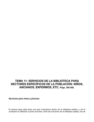 TEMA 11: SERVICIOS DE LA BIBLIOTECA PARA
  SECTORES ESPECÍFICOS DE LA POBLACIÓN: NIÑOS,
      ANCIANOS, ENFERMOS, ETC. Págs. 394-398.



Servicios para niños y jóvenes:




El servicio para niños tiene una gran importancia dentro de la biblioteca pública, y así lo
considera la UNESCO cuando enumera, entre las funciones de la biblioteca pública, las de
 