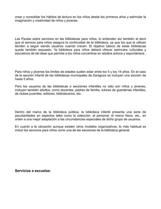 crear y consolidar los hábitos de lectura en los niños desde los primeros años y estimular la
imaginación y creatividad de niños y jóvenes.




Las Pautas sobre servicios en las bibliotecas para niños, lo entienden así también al decir
que el servicio para niños asegura la continuidad de la biblioteca, ya que los que la utilizan
tienden a seguir siendo usuarios cuando crecen. El objetivo básico de estas bibliotecas
queda también expuesto: “la biblioteca para niños deberá ofrecer estímulos culturales y
educativos de tal clase que permita a los niños convertirse en adultos activos y espontáneos.




Para niños y jóvenes los límites de edades suelen estar entre los 5 y los 14 años. En el caso
de la sección infantil de las bibliotecas municipales de Zaragoza se incluyen una sección de
hasta 5 años.

Pero los usuarios de las bibliotecas o secciones infantiles no sólo son niños y jóvenes,
incluyen también adultos, como docentes, padres de familia, tutores de guarderías infantiles,
de clubes juveniles, editores, bibliotecarios, etc.




Dentro del marco de la biblioteca pública, la biblioteca infantil presenta una serie de
peculiaridades en aspectos tales como la colección, el personal, el marco físico, etc., en
orden a una mejor adaptación a las circunstancias especiales de dicho grupo de usuarios.

En cuanto a la ubicación aunque existen otros modelos organizativos, lo más habitual es
incluir los servicios para niños como una de las secciones de la biblioteca general.




Servicios a escuelas:
 