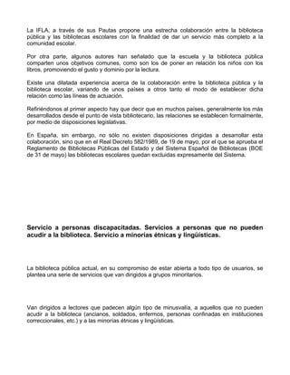 La IFLA, a través de sus Pautas propone una estrecha colaboración entre la biblioteca
pública y las bibliotecas escolares con la finalidad de dar un servicio más completo a la
comunidad escolar.

Por otra parte, algunos autores han señalado que la escuela y la biblioteca pública
comparten unos objetivos comunes, como son los de poner en relación los niños con los
libros, promoviendo el gusto y dominio por la lectura.

Existe una dilatada experiencia acerca de la colaboración entre la biblioteca pública y la
biblioteca escolar, variando de unos países a otros tanto el modo de establecer dicha
relación como las líneas de actuación.

Refiriéndonos al primer aspecto hay que decir que en muchos países, generalmente los más
desarrollados desde el punto de vista bibliotecario, las relaciones se establecen formalmente,
por medio de disposiciones legislativas.

En España, sin embargo, no sólo no existen disposiciones dirigidas a desarrollar esta
colaboración, sino que en el Real Decreto 582/1989, de 19 de mayo, por el que se aprueba el
Reglamento de Bibliotecas Públicas del Estado y del Sistema Español de Bibliotecas (BOE
de 31 de mayo) las bibliotecas escolares quedan excluidas expresamente del Sistema.




Servicio a personas discapacitadas. Servicios a personas que no pueden
acudir a la biblioteca. Servicio a minorías étnicas y lingüísticas.




La biblioteca pública actual, en su compromiso de estar abierta a todo tipo de usuarios, se
plantea una serie de servicios que van dirigidos a grupos minoritarios.




Van dirigidos a lectores que padecen algún tipo de minusvalía, a aquellos que no pueden
acudir a la biblioteca (ancianos, soldados, enfermos, personas confinadas en instituciones
correccionales, etc.) y a las minorías étnicas y lingüísticas.
 