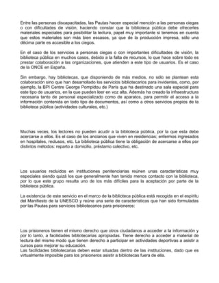 Entre las personas discapacitadas, las Pautas hacen especial mención a las personas ciegas
o con dificultades de visión, haciendo constar que la biblioteca pública debe ofrecerles
materiales especiales para posibilitar la lectura, papel muy importante si tenemos en cuenta
que estos materiales son más bien escasos, ya que de la producción impresa, sólo una
décima parte es accesible a los ciegos.

En el caso de los servicios a personas ciegas o con importantes dificultades de visión, la
biblioteca pública en muchos casos, debido a la falta de recursos, lo que hace sobre todo es
prestar colaboración a las organizaciones, que atienden a este tipo de usuarios. Es el caso
de la ONCE en España.

Sin embargo, hay bibliotecas, que disponiendo de más medios, no sólo se plantean esta
colaboración sino que han desarrollado los servicios bibliotecarios para invidentes, como, por
ejemplo, la BPI Centre George Pompidou de París que ha destinado una sala especial para
este tipo de usuarios, en la que pueden leer en voz alta. Además ha creado la infraestructura
necesaria tanto de personal especializado como de aparatos, para permitir el acceso a la
información contenida en todo tipo de documentos, así como a otros servicios propios de la
biblioteca pública (actividades culturales, etc.)




Muchas veces, los lectores no pueden acudir a la biblioteca pública, por la que esta debe
acercarse a ellos. Es el caso de los ancianos que viven en residencias; enfermos ingresados
en hospitales, reclusos, etc. La biblioteca pública tiene la obligación de acercarse a ellos por
distintos métodos: reparto a domicilio, préstamo colectivo, etc.




Los usuarios recluidos en instituciones penitenciarias reúnen unas características muy
especiales siendo quizá los que generalmente han tenido menos contacto con la biblioteca,
por lo que este grupo resulta uno de los más difíciles para la aceptación por parte de la
biblioteca pública.

La existencia de este servicio en el marco de la biblioteca pública está recogida en el espíritu
del Manifiesto de la UNESCO y reúne una serie de características que han sido formuladas
por las Pautas para servicios bibliotecarios para prisioneros:




Los prisioneros tienen el mismo derecho que otros ciudadanos a acceder a la información y
por lo tanto, a facilidades bibliotecarias apropiadas. Tiene derecho a acceder a material de
lectura del mismo modo que tienen derecho a participar en actividades deportivas a asistir a
cursos para mejorar su educación.
Las facilidades bibliotecarias deben estar situadas dentro de las instituciones, dado que es
virtualmente imposible para los prisioneros asistir a bibliotecas fuera de ella.
 