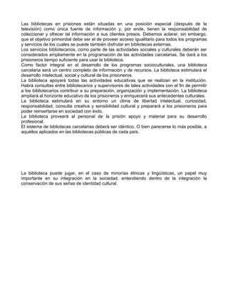 Las bibliotecas en prisiones están situadas en una posición especial (después de la
televisión) como única fuente de información y, por ende, tienen la responsabilidad de
coleccionar y ofrecer tal información a sus clientes presos. Debemos aclarar, sin embargo,
que el objetivo primordial debe ser el de proveer acceso igualitario para todos los programas
y servicios de los cuales se puede también disfrutar en bibliotecas externas.
Los servicios bibliotecarios, como parte de las actividades sociales y culturales deberán ser
considerados ampliamente en la programación de las actividades carcelarias. Se dará a los
prisioneros tiempo suficiente para usar la biblioteca.
Como factor integral en el desarrollo de los programas socioculturales, una biblioteca
carcelaria será un centro completo de información y de recursos. La biblioteca estimulará el
desarrollo intelectual, social y cultural de los prisioneros.
La biblioteca apoyará todas las actividades educativas que se realizan en la institución.
Habrá consultas entre bibliotecarios y supervisores de tales actividades con el fin de permitir
a los bibliotecarios contribuir a su preparación, organización y implementación. La biblioteca
ampliará al horizonte educativo de los prisioneros y enriquecerá sus antecedentes culturales.
La biblioteca estimulará en su entorno un clima de libertad intelectual, curiosidad,
responsabilidad, consulta creativa y sensibilidad cultural y preparará a los prisioneros para
poder reinsertarse en sociedad con éxito.
La biblioteca proveerá al personal de la prisión apoyo y material para su desarrollo
profesional.
El sistema de bibliotecas carcelarias deberá ser idéntico. O bien parecerse lo más posible, a
aquéllos aplicados en las bibliotecas públicas de cada país.




La biblioteca puede jugar, en el caso de minorías étnicas y lingüísticas, un papel muy
importante en su integración en la sociedad, entendiendo dentro de la integración la
conservación de sus señas de identidad cultural.
 