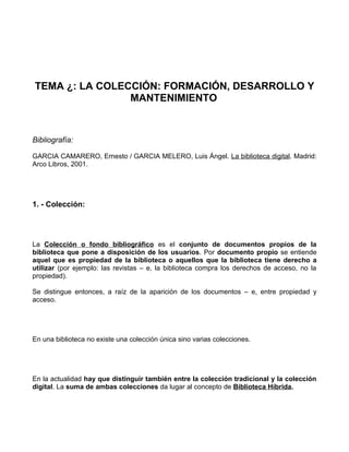 TEMA ¿: LA COLECCIÓN: FORMACIÓN, DESARROLLO Y
                MANTENIMIENTO



Bibliografía:

GARCIA CAMARERO, Ernesto / GARCIA MELERO, Luis Ángel. La biblioteca digital. Madrid:
Arco Libros, 2001.




1. - Colección:




La Colección o fondo bibliográfico es el conjunto de documentos propios de la
biblioteca que pone a disposición de los usuarios. Por documento propio se entiende
aquel que es propiedad de la biblioteca o aquellos que la biblioteca tiene derecho a
utilizar (por ejemplo: las revistas – e, la biblioteca compra los derechos de acceso, no la
propiedad).

Se distingue entonces, a raíz de la aparición de los documentos – e, entre propiedad y
acceso.




En una biblioteca no existe una colección única sino varias colecciones.




En la actualidad hay que distinguir también entre la colección tradicional y la colección
digital. La suma de ambas colecciones da lugar al concepto de Biblioteca Híbrida.
 
