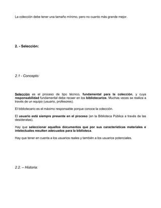 La colección debe tener una tamaño mínimo, pero no cuanto más grande mejor.




2. - Selección:




2.1 - Concepto:




Selección es el proceso de tipo técnico, fundamental para la colección, y cuya
responsabilidad fundamental debe recaer en los bibliotecarios. Muchas veces se realiza a
través de un equipo (usuario, profesores).

El bibliotecario es el máximo responsable porque conoce la colección.

El usuario está siempre presente en el proceso (en la Biblioteca Pública a través de las
desideratas).

Hay que seleccionar aquellos documentos que por sus características materiales e
intelectuales resulten adecuados para la biblioteca.

Hay que tener en cuenta a los usuarios reales y también a los usuarios potenciales.




2.2. – Historia:
 