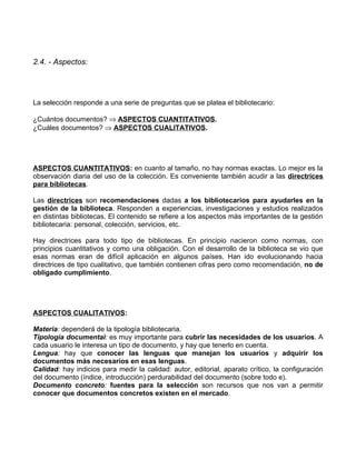 2.4. - Aspectos:




La selección responde a una serie de preguntas que se platea el bibliotecario:

¿Cuántos documentos? ⇒ ASPECTOS CUANTITATIVOS.
¿Cuáles documentos? ⇒ ASPECTOS CUALITATIVOS.




ASPECTOS CUANTITATIVOS: en cuanto al tamaño, no hay normas exactas. Lo mejor es la
observación diaria del uso de la colección. Es conveniente también acudir a las directrices
para bibliotecas.

Las directrices son recomendaciones dadas a los bibliotecarios para ayudarles en la
gestión de la biblioteca. Responden a experiencias, investigaciones y estudios realizados
en distintas bibliotecas. El contenido se refiere a los aspectos más importantes de la gestión
bibliotecaria: personal, colección, servicios, etc.

Hay directrices para todo tipo de bibliotecas. En principio nacieron como normas, con
principios cuantitativos y como una obligación. Con el desarrollo de la biblioteca se vio que
esas normas eran de difícil aplicación en algunos países. Han ido evolucionando hacia
directrices de tipo cualitativo, que también contienen cifras pero como recomendación, no de
obligado cumplimiento.




ASPECTOS CUALITATIVOS:

Materia: dependerá de la tipología bibliotecaria.
Tipología documental: es muy importante para cubrir las necesidades de los usuarios. A
cada usuario le interesa un tipo de documento, y hay que tenerlo en cuenta.
Lengua: hay que conocer las lenguas que manejan los usuarios y adquirir los
documentos más necesarios en esas lenguas.
Calidad: hay indicios para medir la calidad: autor, editorial, aparato crítico, la configuración
del documento (índice, introducción) perdurabilidad del documento (sobre todo e).
Documento concreto: fuentes para la selección son recursos que nos van a permitir
conocer que documentos concretos existen en el mercado.
 
