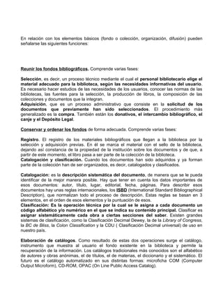 En relación con los elementos básicos (fondo o colección, organización, difusión) pueden
señalarse las siguientes funciones:




Reunir los fondos bibliográficos. Comprende varias fases:

Selección, es decir, un proceso técnico mediante el cual el personal bibliotecario elige el
material adecuado para la biblioteca, según las necesidades informativas del usuario.
Es necesario hacer estudios de las necesidades de los usuarios, conocer las normas de las
bibliotecas, las fuentes para la selección, la producción de libros, la composición de las
colecciones y documentos que la integran.
Adquisición, que es un proceso administrativo que consiste en la solicitud de los
documentos que previamente han sido seleccionados. El procedimiento más
generalizado es la compra. También están los donativos, el intercambio bibliográfico, el
canje y el Depósito Legal.

Conservar y ordenar los fondos de forma adecuada. Comprende varias fases:

Registro. El registro de los materiales bibliográficos que llegan a la biblioteca por la
selección y adquisición previas. En él se marca el material con el sello de la biblioteca,
dejando así constancia de la propiedad de la institución sobre los documentos y de que, a
partir de este momento, el libro pasa a ser parte de la colección de la biblioteca.
Catalogación y clasificación. Cuando los documentos han sido adquiridos y ya forman
parte de la colección han de ser organizados, es decir, catalogados y clasificados.

Catalogación: es la descripción sistemática del documento, de manera que se le pueda
identificar de la mejor manera posible. Hay que tener en cuenta los datos importantes de
esos documentos: autor, título, lugar, editorial, fecha, páginas. Para describir esos
documentos hay unas reglas internacionales, los ISBD (International Standard Bibliographical
Description), que normalizan todo el proceso de descripción. Estas reglas se basan en 3
elementos, en el orden de esos elementos y la puntuación de esos.
Clasificación: Es la operación técnica por la cual se le asigna a cada documento un
código alfabético y/o numérico en el que se indica su contenido principal. Clasificar es
asignar sistemáticamente cada obra a ciertas secciones del saber. Existen grandes
sistemas de clasificación, como la Clasificación Decimal Dewey, la de la Library of Congress,
la BC de Bliss, la Colon Classification y la CDU ( Clasificación Decimal universal) de uso en
nuestro país.

Elaboración de catálogos. Como resultado de estas dos operaciones surge el catálogo,
instrumento que muestra al usuario el fondo existente en la biblioteca y permite la
recuperación de la información. Los catálogos tradicionales más conocidos son el alfabético
de autores y obras anónimas, el de títulos, el de materias, el diccionario y el sistemático. El
futuro es el catálogo automatizado en sus distintas formas: microficha COM (Computer
Output Microform), CD-ROM, OPAC (On Line Public Access Catalog).
 