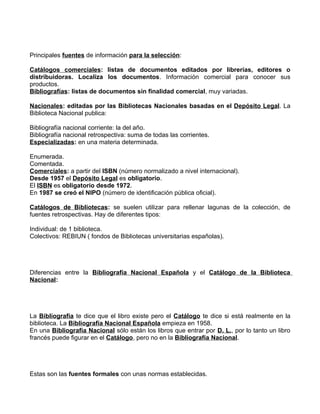 Principales fuentes de información para la selección:

Catálogos comerciales: listas de documentos editados por librerías, editores o
distribuidoras. Localiza los documentos. Información comercial para conocer sus
productos.
Bibliografías: listas de documentos sin finalidad comercial, muy variadas.

Nacionales: editadas por las Bibliotecas Nacionales basadas en el Depósito Legal. La
Biblioteca Nacional publica:

Bibliografía nacional corriente: la del año.
Bibliografía nacional retrospectiva: suma de todas las corrientes.
Especializadas: en una materia determinada.

Enumerada.
Comentada.
Comerciales: a partir del ISBN (número normalizado a nivel internacional).
Desde 1957 el Depósito Legal es obligatorio.
El ISBN es obligatorio desde 1972.
En 1987 se creó el NIPO (número de identificación pública oficial).

Catálogos de Bibliotecas: se suelen utilizar para rellenar lagunas de la colección, de
fuentes retrospectivas. Hay de diferentes tipos:

Individual: de 1 biblioteca.
Colectivos: REBIUN ( fondos de Bibliotecas universitarias españolas).




Diferencias entre la Bibliografía Nacional Española y el Catálogo de la Biblioteca
Nacional:




La Bibliografía te dice que el libro existe pero el Catálogo te dice si está realmente en la
biblioteca. La Bibliografía Nacional Española empieza en 1958.
En una Bibliografía Nacional sólo están los libros que entrar por D. L., por lo tanto un libro
francés puede figurar en el Catálogo, pero no en la Bibliografía Nacional.




Estas son las fuentes formales con unas normas establecidas.
 