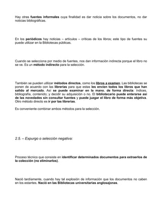 Hay otras fuentes informales cuya finalidad es dar noticia sobre los documentos, no dar
noticias bibliográficas.




En los periódicos hay noticias – artículos – críticas de los libros; este tipo de fuentes su
puede utilizar en la Bibliotecas públicas.




Cuando se selecciona por medio de fuentes, nos dan información indirecta porque el libro no
se ve. Es un método indirecto para la selección.




También se pueden utilizar métodos directos, como los libros a examen. Las bibliotecas se
ponen de acuerdo con las librerías para que estas les envíen todos los libros que han
salido al mercado. Así se puede examinar en la mano, de forma directa: índices,
bibliografía, contenido; y decidir su adquisición o no. El bibliotecario puede enterarse así
de las novedades sin consultar fuentes y puede juzgar el libro de forma más objetiva.
Otro método directo es ir por las librerías.

Es conveniente combinar ambos métodos para la selección.




2.5. – Expurgo o selección negativa:




Proceso técnico que consiste en identificar determinados documentos para extraerlos de
la colección (no eliminarlos).




Nació tardíamente, cuando hay tal explosión de información que los documentos no caben
en los estantes. Nació en las Bibliotecas universitarias anglosajonas.
 