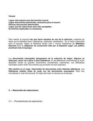 Causas:

Lograr más espacio para documentos nuevos.
Lograr documentos pertinentes, necesarios para el usuario.
Eliminar documentos deteriorados.
Lograr que las colecciones sean más manejables.
Se eliminan duplicados no necesarios.




Para realizar el expurgo hay que hacer estudios de uso de la colección, mediante los
datos que la biblioteca tiene: estadísticas, solicitudes, desideratas... Es un factor indiscutible
para el expurgo. Según la biblioteca tendrá más o menos importancia (la Biblioteca
Nacional tiene la obligación de conservarlo todo por el Depósito Legal; una pública
practicará más el expurgo).




Los documentos expurgados desaparecen de la colección de origen. Algunos se
destruyen, otros van a parar a otras bibliotecas. En las Bibliotecas universitarias se crean
depósitos donde se guardan documentos considerados importantes. Las Bibliotecas
Generales suelen recibir documentos que proceden de esos depósitos.

Otro destino es el canje, intercambio de documentos entre distintas bibliotecas. Las
bibliotecas realizan listas de canje con los documentos expurgados. Está muy
normalizado a nivel internacional. El origen del canje no siempre es el expurgo.




3. – Desarrollo de colecciones:




3.1. – Procedimientos de adquisición:
 