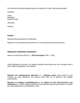 No todos los documentos seleccionados son adquiridos. Causa: falta de presupuesto.

Gratuitos:

Canje.
Donativos.
Deposito Legal.

Onerosos:

Compra.




Compra:

Depende del presupuesto de la biblioteca.

Requiere un procedimiento administrativo y un conocimiento del mercado del libro.




Adquisición compartida o cooperativa:

Nace en los años 50 en EE.UU. ⇒ Plan Farmington (1947 – 1972).




Varias bibliotecas se reúnen y se reparten aquellos documentos que van a compara unas y
otras. Reparto geográfico o por materias.




Requiere una infraestructura adecuada. Ej. : Catálogo común para conocer lo que
compran las otras bibliotecas. Se impulsa sobre todo con la aparición del catalogo
automatizado.

Requiere un préstamo interbibliotecario y un sistema de foto documentación muy
importante. Ej. : ARIEL (Sistema electrónico que posibilita escanear documentos y enviarlos
por correo electrónico a una biblioteca u otra).
 