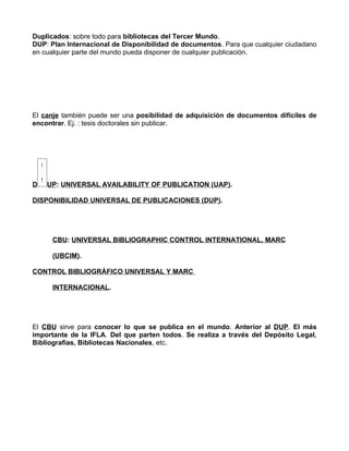Duplicados: sobre todo para bibliotecas del Tercer Mundo.
DUP: Plan Internacional de Disponibilidad de documentos. Para que cualquier ciudadano
en cualquier parte del mundo pueda disponer de cualquier publicación.




El canje también puede ser una posibilidad de adquisición de documentos difíciles de
encontrar. Ej. : tesis doctorales sin publicar.




D   UP: UNIVERSAL AVAILABILITY OF PUBLICATION (UAP).

DISPONIBILIDAD UNIVERSAL DE PUBLICACIONES (DUP).




      CBU: UNIVERSAL BIBLIOGRAPHIC CONTROL INTERNATIONAL, MARC

      (UBCIM).

CONTROL BIBLIOGRÁFICO UNIVERSAL Y MARC

      INTERNACIONAL.




El CBU sirve para conocer lo que se publica en el mundo. Anterior al DUP. El más
importante de la IFLA. Del que parten todos. Se realiza a través del Depósito Legal,
Bibliografías, Bibliotecas Nacionales, etc.
 