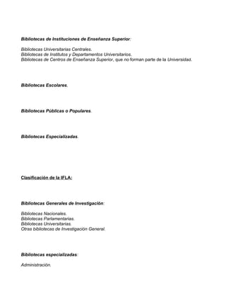 Bibliotecas de Instituciones de Enseñanza Superior:

Bibliotecas Universitarias Centrales.
Bibliotecas de Institutos y Departamentos Universitarios.
Bibliotecas de Centros de Enseñanza Superior, que no forman parte de la Universidad.




Bibliotecas Escolares.




Bibliotecas Públicas o Populares.




Bibliotecas Especializadas.




Clasificación de la IFLA:




Bibliotecas Generales de Investigación:

Bibliotecas Nacionales.
Bibliotecas Parlamentarias.
Bibliotecas Universitarias.
Otras bibliotecas de Investigación General.




Bibliotecas especializadas:

Administración.
 