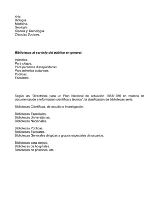Arte.
Biología.
Medicina.
Geología.
Ciencia y Tecnología.
Ciencias Sociales.




Bibliotecas al servicio del público en general:

Infantiles.
Para ciegos.
Para personas discapacitadas.
Para minorías culturales.
Públicas.
Escolares.




Según las “Directrices para un Plan Nacional de actuación 1983/1986 en materia de
documentación e información científica y técnica”, la clasificación de bibliotecas sería:

Bibliotecas Científicas, de estudio e Investigación:

Bibliotecas Especiales.
Bibliotecas Universitarias.
Bibliotecas Nacionales.

Bibliotecas Públicas.
Bibliotecas Escolares.
Bibliotecas Generales dirigidas a grupos especiales de usuarios.

Bibliotecas para ciegos.
Bibliotecas de hospitales.
Bibliotecas de prisiones, etc.
 