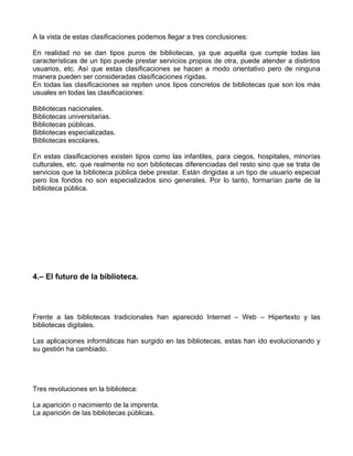 A la vista de estas clasificaciones podemos llegar a tres conclusiones:

En realidad no se dan tipos puros de bibliotecas, ya que aquella que cumple todas las
características de un tipo puede prestar servicios propios de otra, puede atender a distintos
usuarios, etc. Así que estas clasificaciones se hacen a modo orientativo pero de ninguna
manera pueden ser consideradas clasificaciones rígidas.
En todas las clasificaciones se repiten unos tipos concretos de bibliotecas que son los más
usuales en todas las clasificaciones:

Bibliotecas nacionales.
Bibliotecas universitarias.
Bibliotecas públicas.
Bibliotecas especializadas.
Bibliotecas escolares.

En estas clasificaciones existen tipos como las infantiles, para ciegos, hospitales, minorías
culturales, etc. que realmente no son bibliotecas diferenciadas del resto sino que se trata de
servicios que la biblioteca pública debe prestar. Están dirigidas a un tipo de usuario especial
pero los fondos no son especializados sino generales. Por lo tanto, formarían parte de la
biblioteca pública.




4.– El futuro de la biblioteca.




Frente a las bibliotecas tradicionales han aparecido Internet – Web – Hipertexto y las
bibliotecas digitales.

Las aplicaciones informáticas han surgido en las bibliotecas, estas han ido evolucionando y
su gestión ha cambiado.




Tres revoluciones en la biblioteca:

La aparición o nacimiento de la imprenta.
La aparición de las bibliotecas públicas.
 