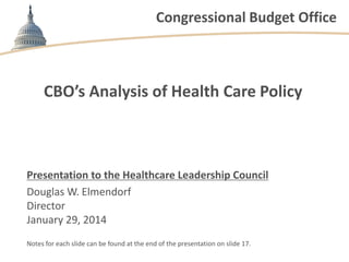 Congressional Budget Office

CBO’s Analysis of Health Care Policy

Presentation to the Healthcare Leadership Council
Douglas W. Elmendorf
Director
January 29, 2014
Notes for each slide can be found at the end of the presentation on slide 17.

 