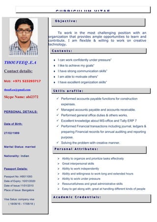 ♦ I can work confidently under pressure”
♦ I like to achieve my goals”
♦ I have strong communication skills”
♦ I am able to motivate others”
♦ I have excellent organization skills”
 Performed accounts payable functions for construction
expenses.
 Managed accounts payable and accounts receivable.
 Performed general office duties & others works.
 Excellent knowledge about MS-office and Tally ERP 7
 Performed Financial transactions including journal, ledgers &
preparing Financial records for annual auditing and reporting
purpose.
 Solving the problem with creative manner.
Cv of thoufeeqCv of thoufeeq
O b j e c t i v e :O b j e c t i v e :
A c a d e m i c C r e d e n t i a l s :A c a d e m i c C r e d e n t i a l s :
To work in the most challenging position with an
organization that provides ample opportunities to learn and
contribute. I am flexible & willing to work on creative
technology.
 Ability to organize and prioritize tasks effectively
 Great interpersonal skills
 Ability to work independently
 Ability and willingness to work long and extended hours
 Ability to work under pressure
 Resourcefulness and great administrative skills
 Easy to get along with; great at handling different kinds of people
 A keen eye for details
THOUFEEQ .E.A
Contact details:
Mob: +971 523293717
thoufi.ea@gmail.com
Skype Name: abi2372
PERSONAL DETAILS:
Date of Birth:
27/02/1989
Marital Status: married
Nationality: Indian
Passport Details:
Passport No :H9511093
Date of Expiry :10/01/2020
Date of Issue:11/01/2010
Place of Issue :Bangalore
Visa Satus: company visa
( 18/08/16 - 17/08/18 )
P e r s o n a l A t t r i b u t e s :P e r s o n a l A t t r i b u t e s :
C U R R I C U L U M V I T A EC U R R I C U L U M V I T A E
C o n t e n t s :C o n t e n t s :
S k i l l s p r o f i l e :S k i l l s p r o f i l e :
 
