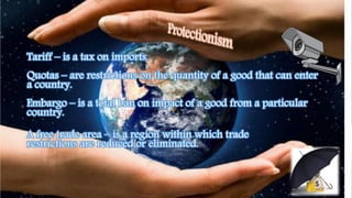 Tariff – is a tax on imports.
Quotas – are restrictions on the quantity of a good that can enter
a country.
Embargo – is a total ban on impact of a good from a particular
country.
A free trade area – is a region within which trade
restrictions are reduced or eliminated.
 