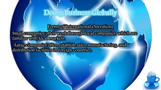 Doing Business Globally
Forms of International Operations
Small companies often work through local companies, which are
familiar with local markets.
-Large companies often establish sales, manufacturing, and
distribution facilities in foreign countries.
 