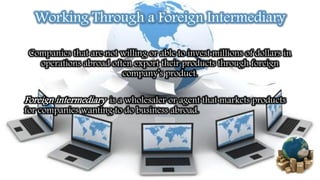 Working Through a Foreign Intermediary
Companies that are not willing or able to invest millions of dollars in
operations abroad often export their products through foreign
company’s product.
Foreign intermediary is a wholesaler or agent that markets products
for companies wanting to do business abroad.
 