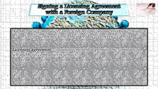 Another way companies can reach foreign consumers is by licensing a
foreign company to sell their products or services abroad.
Licensing agreement – is an agreement that permits one company to
sell another’s companies revenues.
 