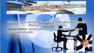 Forming a Strategic Alliance
Some companies can expand into foreign markets by forming strategic
alliances with foreign companies.
Strategic alliance – involves pooling resources and skills in order to
achieve common goals.
 