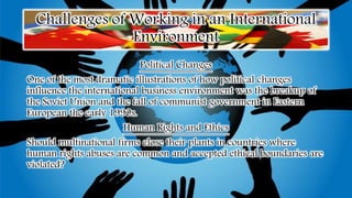Challenges of Working in an International
Environment
Political Changes
One of the most dramatic illustrations of how political changes
influence the international business environment was the breakup of
the Soviet Union and the fall of communist government in Eastern
European the early 1990s.
Human Rights and Ethics
Should multinational firms close their plants in countries where
human rights abuses are common and accepted ethical boundaries are
violated?
 