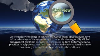 As technology continues to connect the world, many organizations have
taken advantage of the opportunity to conduct business globally. Global
management combines knowledge of business, culture, history and social
practices to help companies find their niches in the international business
community and successfully work with other cultures.
Overview
 