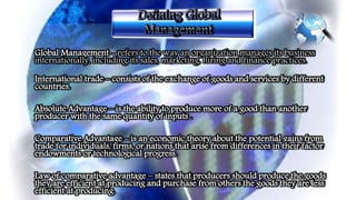 Global Management - refers to the way an organization manages its business
internationally, including its sales, marketing, hiring and finance practices.
International trade – consists of the exchange of goods and services by different
countries.
Absolute Advantage – is the ability to produce more of a good than another
producer with the same quantity of inputs .
Comparative Advantage - is an economic theory about the potential gains from
trade for individuals, firms, or nations that arise from differences in their factor
endowments or technological progress.
Law of comparative advantage – states that producers should produce the goods
they are efficient at producing and purchase from others the goods they are less
efficient at producing.
 