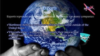 Exports
Exports represent an important resource of revenue for many companies.
Northwest Airlines earns about a third of its revenue outside of the
United States.
Diversification – is engaging to diversify their sales so that
sluggish sales in one market be offset by stronger sales
elsewhere.
 