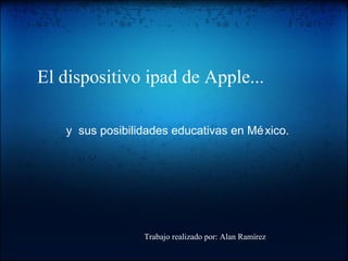 El dispositivo ipad de Apple... y sus posibilidades educativas en México. Trabajo realizado por: Alan Ramírez 