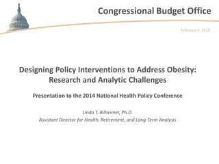 Congressional Budget Office
February 4, 2014

Designing Policy Interventions to Address Obesity:
Research and Analytic Challenges
Presentation to the 2014 National Health Policy Conference
Linda T. Bilheimer, Ph.D.
Assistant Director for Health, Retirement, and Long-Term Analysis

 