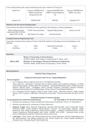 I am currently working with various interfacing cards used in Internet of Things Lab
Labjack U3 Cypress CY8CKLT-042
BLE bluetooth low
energy pioneer kit
Cypress CY8CKLT-050
PSOC 5 LP development
kit
Cypress CY8CKIT-044
PSOC 4 m series
Labjack U12 FRDM-KL25Z MSP430 Raspberry Pi2
Robotics Lab and various Oscilloscopes
I have worked with different DSO/MSO and have experience with working on robotics applications
MSO enabled Keysight
InfiniiVision DSO X 2014A
17 DOF Humanoid Robot Bipedal Walking Robot Arduino Uno R3
Agilent DSO 7012B OWI Robotic Arm Edge Industrial Robots
Computer Science Engineering Tools
I have been maintaining the website of Techno India NJR Institute of Technology and have Knowledge on the
following
C/C++ HTML Microsoft Visual Studio Cuda C
WordPress Java Python C#
Education
Master of Technology in Power Systems
SCHOOL NAME, Arya College of Engineering & IT, Kukas, Jaipur
2003 to 2007 Bachelor of Technology in Electrical & Electronics Engineering
SCHOOL NAME, SCMS School of Engineering, Cochin, Kerala
Work Experience
Total 9.5 Years Experience
Tempsens Instruments India Pvt Ltd , Udaipur(Rajasthan)
Service Engineer
 As a Tempsens Service engineer work done in the following Industries:
Usha martin Ltd . Jamshedpur; Hindustan Zinc Ltd debari Udaipur; Secure Meters Kaladwas; J.K White
cement Works jodhpur; Gujarat Glass Pvt Ltd Baroda , Jodhamal Rolling Mills Jammu; Khyber Cements
Kashmir; BALCO Korba , Chattisgarh; Binani Cements Pindwara; Saurashtra cements Pindwara;
Hindustan National Glass Pvt Ltd Bahadurgarh; Shree Cement Pvt Ltd Beawer Rajasthan
 As a Tempsens Service Engineer check & repair Power Cards , Electronics devices, PCB’s Control
Panels, CCTV Cameras, Callibration of Electronics Instruments, Thermal instruments and MCC & PCC
etc
Geetanjali Institute of Technical Studies
Faculty (Department of Electrical Engineering) 24th
Sept 2008 to 10th
Oct 2014 (6.5Years)
 Recently was working as a Head of Department (Electrical) for 8 Months(3rd
Feb to 15th
October2011)
 Recently was planning for a workshop on Power Electronics ;
 Subjects Taught: Basic Electrical Engineering, Electrical Machines-I&II, Circuit Theory-I&II, Power
Electronics-I,II&III ,Control Systems, Microprocessor, Principal of communication Systems, Digital
electronics, High Voltage Engineering, Power System Analysis , Utilization of Electrical Power, Power
System Engineering, Electromagnetic field Theory, CADEM, EHV AC/DC , Electrical Drives & their
Control, Switchgear & protection, Electronics Devices and circuits.
 Labs taken: Circuit Theory Lab, Electrical Machines lab, Power Electronics –I&II lab, Digital Electronics
lab, Microprocessor Lab, Matlab programing Lab, Control System lab, Power System Modeling &
Simulation Lab, Computer Based Power System lab
 