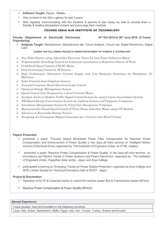  Software Taught: Pspice , Matlab,
 Was involved in the Gits n games for last 3 years
 Was regularly communicating with the students & parents & was trying my best to provide them a
friendly & healthy atmosphere to learn and encourage their creativity.
TECHNO INDIA NJR INSTITUTE OF TECHNOLOGY
Faculty (Department of Electrical& Electronics
Engineering)
10th
Oct 2014 to 30th
June 2016 (2 Years)
 Subjects Taught: Mechatronics, Mechatronics lab, Circuit Analysis, Circuit Lab, Digital Electronics, Digital
Labs
GUIDED THE FOLLOWING PROJECTS UNDER DEPARTMENT OF SCIENCE & TECHNOLOGY
 Star Delta Starter using Adjustable Electronic Timer for Low Power Induction Motor:
 Programmable Switching Control for Industrial Automation in Repetitive Nature of Work
 Predefined Speed Control of BLDC Motor
 Dish Positioning Control by IR Remote
 High Performance Alternative Current Supply with Low Harmonic Distortion for Multiphase AC
Machines
 Solar Powered Auto-Irrigation System
 Personal Computer Based Electrical Loads Control
 Optimum Energy Management System
 Speed Control Unit Designed for a Direct Current Motor
 Accident Alerts in Modern Traffic Signal Control System by using Camera Surveillance System
 PIR Based Energy Conversation System for Lighting System and Corporate Computers
 Attendance Management System by Using Face Recognition Technique
 Microcontroller Based Speed Control of Three Phase Induction Motor using V/F Method
 Advances in Renewable Energy Sources
 Designing of a Permanent Magnet Generator for a Vertical Axis Wind Turbine
Papers Presented:
 presented a paper ‘Thyristor Based Modulated Power Filter Compensator for Reactive Power
Compensation and Enhancement of Power Quality in two days all India seminar on Intelligent Motion
Control of Electrical Drives organized by ‘The Institution of Engineers (India), at CTAE, Udaipur
 presented a paper ‘Reactive Power Compensation & Power Quality’ in two days,all india seminar on
Innovations and Recent Trends in Power Systems and Power Electronics’ organized by ‘ The Institution
of Engineers (India), Rajasthan stste centre , Jaipur and Arya College.
 participated a training on ‘Emerging Trends for Power System Protection’ organized by Arya College and
ISTE ( Indian Society for Technical Education) held at ACEIT , Jaipur.
Project & Dissertation
 Operation of OLTC & Capacitor banks to control the reactive power flow & Transmission losses (BTech)
 Reactive Power Compensation & Power Quality (MTech)
Abroad Experience
I have studied, lived and travelled to the following countries.
Libya, Italy, Dubai, Switzerland, Malta, Egypt, Iraq, Iran, Tunisia, Turkey, Greece and Kuwait.
 
