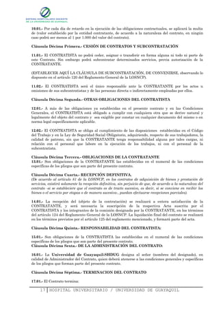 10.01.- Por cada día de retardo en la ejecución de las obligaciones contractuales, se aplicará la multa
de (valor establecido por la entidad contratante, de acuerdo a la naturaleza del contrato, en ningún
caso podrá ser menos al 1 por 1.000 del valor del contrato).

Cláusula Décima Primera.- CESIÓN DE CONTRATOS Y SUBCONTRATACIÓN

11.01.- El CONTRATISTA no podrá ceder, asignar o transferir en forma alguna ni todo ni parte de
este Contrato. Sin embargo podrá subcontratar determinados servicios, previa autorización de la
CONTRATANTE.

(ESTABLECER AQUÍ LA CLÁUSULA DE SUBCONTRATACIÓN, DE CONVENIRSE, observando lo
dispuesto en el artículo 120 del Reglamento General de la LOSNCP).

11.02.- El CONTRATISTA será el único responsable ante la CONTRATANTE por los actos u
omisiones de sus subcontratistas y de las personas directa o indirectamente empleadas por ellos.

Cláusula Décima Segunda.- OTRAS OBLIGACIONES DEL CONTRATISTA

12.01.- A más de las obligaciones ya establecidas en el presente contrato y en las Condiciones
Generales, el CONTRATISTA está obligado a cumplir con cualquiera otra que se derive natural y
legalmente del objeto del contrato y sea exigible por constar en cualquier documento del mismo o en
norma legal específicamente aplicable.

12.02.- El CONTRATISTA se obliga al cumplimiento de las disposiciones establecidas en el Código
del Trabajo y en la Ley de Seguridad Social Obligatorio, adquiriendo, respecto de sus trabajadores, la
calidad de patrono, sin que la CONTRATANTE tenga responsabilidad alguna por tales cargas, ni
relación con el personal que labore en la ejecución de los trabajos, ni con el personal de la
subcontratista.

Cláusula Décima Tercera.- OBLIGACIONES DE LA CONTRATANTE
13.01.- Son obligaciones de la CONTRATANTE las establecidas en el numeral de las condiciones
específicas de los pliegos que son parte del presente contrato.

Cláusula Décima Cuarta.- RECEPCIÓN DEFINITIVA.
(De acuerdo al artículo 81 de la LOSNCP, en los contratos de adquisición de bienes y prestación de
servicios, existirá solamente la recepción definitiva, sin perjuicio de que, de acuerdo a la naturaleza del
contrato -si se estableciere que el contrato es de tracto sucesivo, es decir, si se conviene en recibir los
bienes o el servicio por etapas o de manera sucesiva-, puedan efectuarse recepciones parciales).

14.01.- La recepción del (objeto de la contratación) se realizará a entera satisfacción de la
CONTRATANTE, y será necesaria la suscripción de la respectiva Acta suscrita por el
CONTRATISTA y los integrantes de la comisión designada por la CONTRATANTE, en los términos
del artículo 124 del Reglamento General de la LOSNCP. La liquidación final del contrato se realizará
en los términos previstos por el artículo 125 del reglamento mencionado, y formará parte del acta.

Cláusula Décima Quinta.- RESPONSABILIDAD DEL CONTRATISTA:

15.01.- Son obligaciones de la CONTRATISTA las establecidas en el numeral de las condiciones
específicas de los pliegos que son parte del presente contrato.
Cláusula Décima Sexta.- DE LA ADMINISTRACIÓN DEL CONTRATO:

16.01.- La Universidad de Guayaquil-SHDUG designa al señor (nombres del designado), en
calidad de Administrador del Contrato, quien deberá atenerse a las condiciones generales y específicas
de los pliegos que forman parte del presente contrato.

Cláusula Décima Séptima.- TERMINACION DEL CONTRATO

17.01.- El Contrato termina:

     17 HOSPITAL UNIVERSITARIO / UNIVERSIDAD DE GUAYAQUIL
 