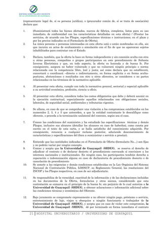 (representante legal de, sí es persona jurídica), o (procurador común de, sí se trata de asociación)
declara que:

1.     (Suministrará todos los bienes ofertados, nuevos de fábrica, completos, listos para su uso
       inmediato, de conformidad con las características detalladas en esta oferta) / (Prestar los
       servicios, de acuerdo con los Pliegos, especificaciones técnicas e instrucciones; en el plazo y
       por los precios indicados en el Formulario de Oferta).
2.     La única persona o personas interesadas en esta oferta está o están nombradas en ella, sin
       que incurra en actos de ocultamiento o simulación con el fin de que no aparezcan sujetos
       inhabilitados para contratar con el Estado.

3.     Declara, también, que la oferta la hace en forma independiente y sin conexión oculta con otra
       u otras personas, compañías o grupos participantes en este procedimiento de Subasta
       Inversa Electrónica y que, en todo aspecto, la oferta es honrada y de buena fe. Por
       consiguiente, asegura no haber vulnerado y que no vulnerará ningún principio o norma
       relacionada con la competencia libre, leal y justa; así como declara que no establecerá,
       concertará o coordinará –directa o indirectamente, en forma explícita o en forma oculta-
       posturas, abstenciones o resultados con otro u otros oferentes, se consideren o no partes
       relacionadas en los términos de la normativa aplicable.

4.     Al presentar esta oferta, cumple con toda la normativa general, sectorial y especial aplicable
       a su actividad económica, profesión, ciencia u oficio.

5.     Al presentar esta oferta, considera todos los costos obligatorios que debe y deberá asumir en
       la ejecución contractual, especialmente aquellos relacionados con obligaciones sociales,
       laborales, de seguridad social, ambientales y tributarias vigentes.

6.     Se allana, en caso de que se comprobare una violación a los compromisos establecidos en los
       numerales 2, 3, 4 y 5 que anteceden, a que la entidad contratante le descalifique como
       oferente, o proceda a la terminación unilateral del contrato, según sea el caso.

7.     Conoce las condiciones del suministro y ha estudiado las especificaciones técnicas y demás
       Pliegos, inclusive sus alcances (detallar los alcances en caso de haberlos), como consta por
       escrito en el texto de esta carta, y se halla satisfecho del conocimiento adquirido. Por
       consiguiente, renuncia a cualquier reclamo posterior, aduciendo desconocimiento de
       características y especificaciones del (bien a suministrar o servicio a prestar).

8.     Entiende que las cantidades indicadas en el Formulario de Oferta (formulario No…) son fijas
       y no podrán variar por ningún concepto.
9.     Conoce y acepta que la Universidad de Guayaquil -SHDUG, se reserva el derecho de
       adjudicar el contrato o de declarar desierto el procedimiento convocado si conviniere a los
       intereses nacionales e institucionales. En ningún caso, los participantes tendrán derecho a
       reparación o indemnización alguna en caso de declaratoria de procedimiento desierto o de
       cancelación de procedimiento
10.    Se somete a las exigencias y demás condiciones establecidas en la Ley Orgánica del Sistema
       Nacional de Contratación Pública, LOSNCP, su Reglamento General, las resoluciones del
       INCOP y los Pliegos respectivos, en caso de ser adjudicatario.

11.    Se responsabiliza de la veracidad, exactitud de la información y de las declaraciones incluidas
       en los documentos de la Oferta, formularios y otros anexos, considerando que esta
       contratación se enmarca en el principio de la buena fe; sin perjuicio de lo cual autoriza a la
       Universidad de Guayaquil -SHDUG, a obtener aclaraciones e información adicional sobre
       las condiciones técnicas y económicas del Oferente.

12.    Bajo juramento se compromete expresamente a no ofrecer ningún pago, préstamo o servicio,
       entretenimiento de lujo, viajes u obsequios a ningún funcionario o trabajador de la
       Universidad de Guayaquil -SHDUG, y acepta que en caso de violar este compromiso, la
       Universidad de Guayaquil -SHDUG, dé por terminado en forma inmediata el contrato

      21 HOSPITAL UNIVERSITARIO / UNIVERSIDAD DE GUAYAQUIL
 
