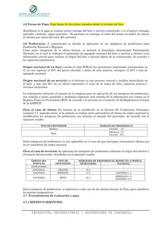 4.5 Forma de Pago: Pago hasta 30 días plazo contados desde la entrega del bien.

(Establecer si el pago se realiza contra entrega del bien o servicio contratado, o si al prever entregas
parciales, existirán pagos parciales. De pactarse un anticipo, el valor del mismo no podrá ser mayor
al setenta por ciento del valor del contrato).

4.6 Preferencia: A continuación se detalla la aplicación de los márgenes de preferencia para
Producción Nacional y Mipymes:
Como parte integrante de la oferta técnica, se incluirá el formulario denominado Participación
Nacional, en el cual se indicará el porcentaje de agregado nacional del bien o servicio a ofertar, cuya
información servirá para evaluar el origen del bien o servicio objeto de la contratación, de acuerdo a
los siguientes parámetros.

Origen nacional de un bien: cuando el valor FOB de las mercancías importadas incorporadas en
él, no sea superior al 60% del precio ofertado, o dicho de otra manera, incorpore el 40% o más de
agregado nacional.

Origen nacional de un servicio: si el oferente es una persona natural o jurídica domiciliada en
el país, y más del 60% de su oferta represente el costo de la mano de obra, materias primas e
insumos nacionales.

La información referente al tamaño de la empresa para la aplicación de los márgenes de preferencia,
con relación a micro, pequeños y medianas empresas será tomada de la información que consta en el
Registro Único de Proveedores RUP, de acuerdo a lo previsto en el artículo 16 del Reglamento General
de la LOSNCP.

Para el caso de bienes: En función de lo establecido en la Sección III Condiciones Generales,
numeral 3.1, segundo inciso, si la subasta se realiza entre proveedores de bienes de origen nacional se
establecerán los márgenes de preferencia con relación al tamaño del proveedor, de acuerdo con el
siguiente cuadro:

              TIPO DE PROVEEDOR                                MARGEN DE PREFERENCIA
                    Mediano                                         (Grande) 5%
                                                                      (Mediano) 5%
                      Mype
                                                                      (Grande) 10%


Estos márgenes de preferencia no son aplicables en el caso de que participen únicamente ofertas que
no se consideren de origen nacional.

Para el caso de servicios: Se aplicarán los márgenes de preferencia referente al origen del servicio y
el tamaño del proveedor, detallados en el siguiente cuadro:

      ORIGEN DEL            TIPO DE          MÀRGENES DE PREFERENCIA, RESPECTO A OFERTA:
       SERVICIO           PROVEEDOR           EXTRANJERA                NACIONAL
      EXTRANJERO                                   --                       --
       NACIONAL              GRANDE               10 %                      --
       NACIONAL              MEDIANO              15 %                (GRANDE) 5 %
                                                                            (MEDIANO) 5 %
        NACIONAL              MYPE                 20 %
                                                                            (GRANDE) 10 %



Estos márgenes de preferencia, se aplicarán a cada una de las ofertas durante la Puja, para establecer
los precios comparativos.
4.7 Procedimiento de evaluación y puja:

4.7.1 BIENES O SERVICIOS:


      9 HOSPITAL UNIVERSITARIO / UNIVERSIDAD DE GUAYAQUIL
 