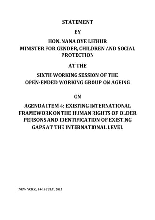 STATEMENT
BY
HON. NANA OYE LITHUR
MINISTER FOR GENDER, CHILDREN AND SOCIAL
PROTECTION
AT THE
SIXTH WORKING SESSION OF THE
OPEN-ENDED WORKING GROUP ON AGEING
ON
AGENDA ITEM 4: EXISTING INTERNATIONAL
FRAMEWORKONTHE HUMAN RIGHTS OF OLDER
PERSONS AND IDENTIFICATION OF EXISTING
GAPS AT THE INTERNATIONAL LEVEL
NEW YORK, 14-16 JULY, 2015
 