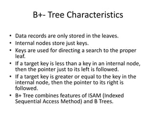 B+- Tree Characteristics
• Data records are only stored in the leaves.
• Internal nodes store just keys.
• Keys are used for directing a search to the proper
leaf.
• If a target key is less than a key in an internal node,
then the pointer just to its left is followed.
• If a target key is greater or equal to the key in the
internal node, then the pointer to its right is
followed.
• B+ Tree combines features of ISAM (Indexed
Sequential Access Method) and B Trees.
 