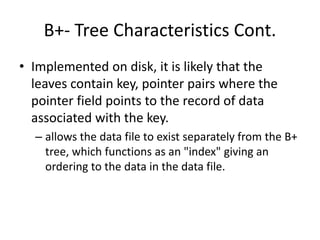 B+- Tree Characteristics Cont.
• Implemented on disk, it is likely that the
leaves contain key, pointer pairs where the
pointer field points to the record of data
associated with the key.
– allows the data file to exist separately from the B+
tree, which functions as an "index" giving an
ordering to the data in the data file.
 