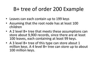 B+ tree of order 200 Example
• Leaves can each contain up to 199 keys
• Assuming that the root node has at least 100
children
• A 2 level B+ tree that meets these assumptions can
store about 9,900 records, since there are at least
100 leaves, each containing at least 99 keys.
• A 3 level B+ tree of this type can store about 1
million keys. A 4 level B+ tree can store up to about
100 million keys.
 