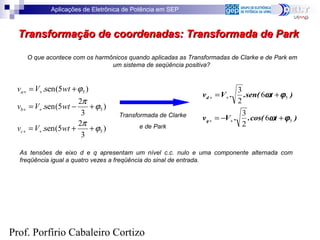 Aplicações de Eletrônica de Potência em SEP
Prof. Porfírio Cabaleiro Cortizo
Transformação de coordenadas: Transformada de ParkTransformação de coordenadas: Transformada de Park
O que acontece com os harmônicos quando aplicadas as Transformadas de Clarke e de Park em
um sistema de seqüência positiva?
)
3
2
5(sen.
)
3
2
5(sen.
)5(sen.
5
5
5
ϕ
π
ϕ
π
ϕ
++=
+−=
+=
++
++
++
wtVv
wtVv
wtVv
c
b
a
)tcos(..Vv
)t(.sen.Vv
q
d
5
5
6
2
3
6
2
3
ϕω
ϕω
+−=
+=
++
++
Transformada de Clarke
e de Park
As tensões de eixo d e q apresentam um nível c.c. nulo e uma componente alternada com
freqüência igual a quatro vezes a freqüência do sinal de entrada.
 