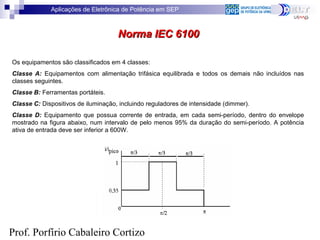 Aplicações de Eletrônica de Potência em SEP
Prof. Porfírio Cabaleiro Cortizo
Norma IEC 6100Norma IEC 6100
Os equipamentos são classificados em 4 classes:
Classe A: Equipamentos com alimentação trifásica equilibrada e todos os demais não incluídos nas
classes seguintes.
Classe B: Ferramentas portáteis.
Classe C: Dispositivos de iluminação, incluindo reguladores de intensidade (dimmer).
Classe D: Equipamento que possua corrente de entrada, em cada semi-período, dentro do envelope
mostrado na figura abaixo, num intervalo de pelo menos 95% da duração do semi-período. A potência
ativa de entrada deve ser inferior a 600W.
 