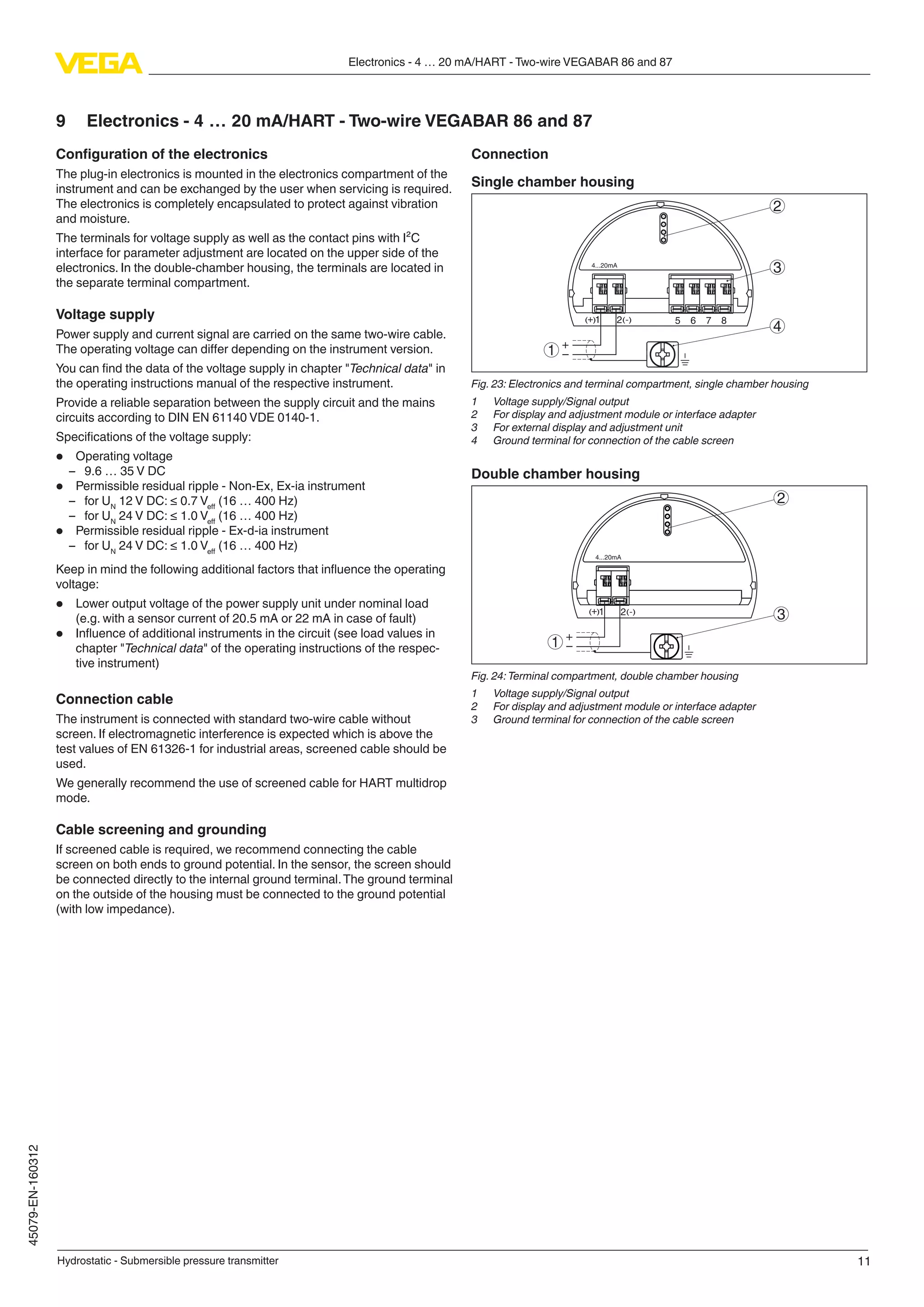11
Electronics - 4 … 20 mA/HART - Two-wire VEGABAR 86 and 87
Hydrostatic - Submersible pressure transmitter
45079-EN-160312
9	 Electronics - 4 … 20 mA/HART - Two-wire VEGABAR 86 and 87
Configuration of the electronics
The plug-in electronics is mounted in the electronics compartment of the
instrument and can be exchanged by the user when servicing is required.
The electronics is completely encapsulated to protect against vibration
and moisture.
The terminals for voltage supply as well as the contact pins with I²C
interface for parameter adjustment are located on the upper side of the
electronics. In the double-chamber housing, the terminals are located in
the separate terminal compartment.
Voltage supply
Power supply and current signal are carried on the same two-wire cable.
The operating voltage can differ depending on the instrument version.
You can find the data of the voltage supply in chapter "Technical data" in
the operating instructions manual of the respective instrument.
Provide a reliable separation between the supply circuit and the mains
circuits according to DIN EN 61140 VDE 0140-1.
Specifications of the voltage supply:
•	 Operating voltage
–– 9.6 … 35 V DC
•	 Permissible residual ripple - Non-Ex, Ex-ia instrument
–– for UN
12 V DC: ≤ 0.7 Veff
(16 … 400 Hz)
–– for UN
24 V DC: ≤ 1.0 Veff
(16 … 400 Hz)
•	 Permissible residual ripple - Ex-d-ia instrument
–– for UN
24 V DC: ≤ 1.0 Veff
(16 … 400 Hz)
Keep in mind the following additional factors that influence the operating
voltage:
•	 Lower output voltage of the power supply unit under nominal load
(e.g. with a sensor current of 20.5 mA or 22 mA in case of fault)
•	 Influence of additional instruments in the circuit (see load values in
chapter "Technical data" of the operating instructions of the respec-
tive instrument)
Connection cable
The instrument is connected with standard two-wire cable without
screen. If electromagnetic interference is expected which is above the
test values of EN 61326-1 for industrial areas, screened cable should be
used.
We generally recommend the use of screened cable for HART multidrop
mode.
Cable screening and grounding
If screened cable is required, we recommend connecting the cable
screen on both ends to ground potential. In the sensor, the screen should
be connected directly to the internal ground terminal.The ground terminal
on the outside of the housing must be connected to the ground potential
(with low impedance).
Connection
Single chamber housing
51 2+( ) (-) 6 7 8
4...20mA
2
3
4
1
Fig. 23: Electronics and terminal compartment, single chamber housing
1	 Voltage supply/Signal output
2	 For display and adjustment module or interface adapter
3	 For external display and adjustment unit
4	 Ground terminal for connection of the cable screen
Double chamber housing
4...20mA
2
31 2+( ) (-)
1
Fig. 24:Terminal compartment, double chamber housing
1	 Voltage supply/Signal output
2	 For display and adjustment module or interface adapter
3	 Ground terminal for connection of the cable screen
 